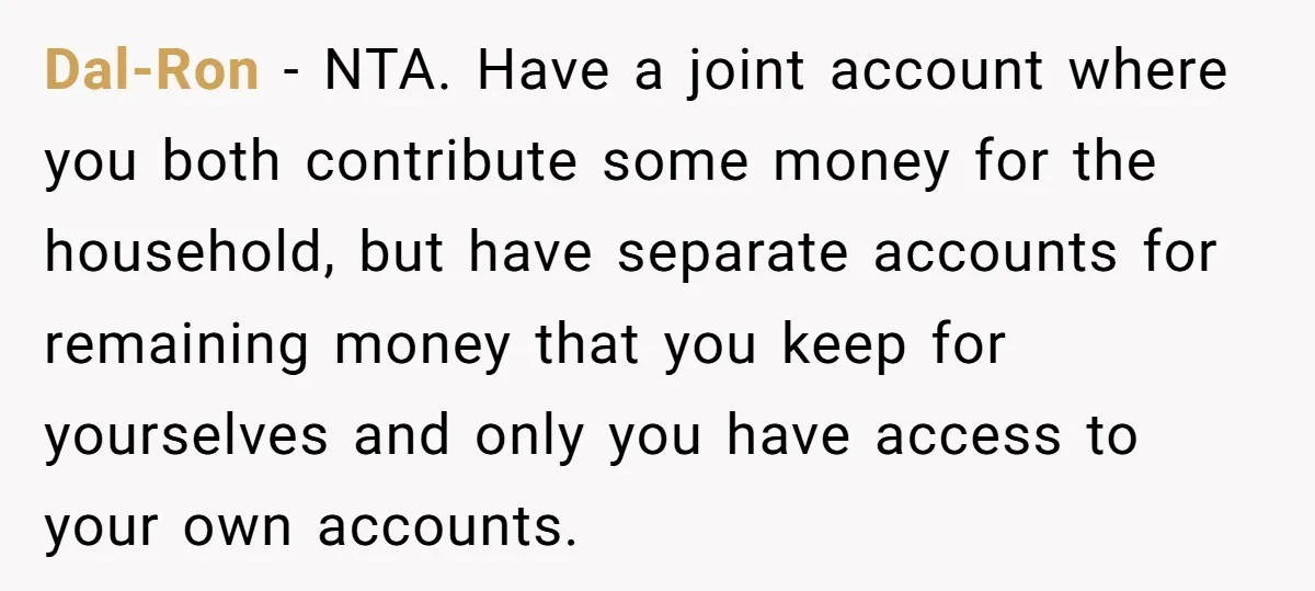This Woman Separated Their Finances After One Argument, and Now Her Husband Says She Went Too Far Dal-Ron − NTA. Have a joint account where you both contribute some money for the household, but have separate accounts for remaining money that you keep for yourselves and only...