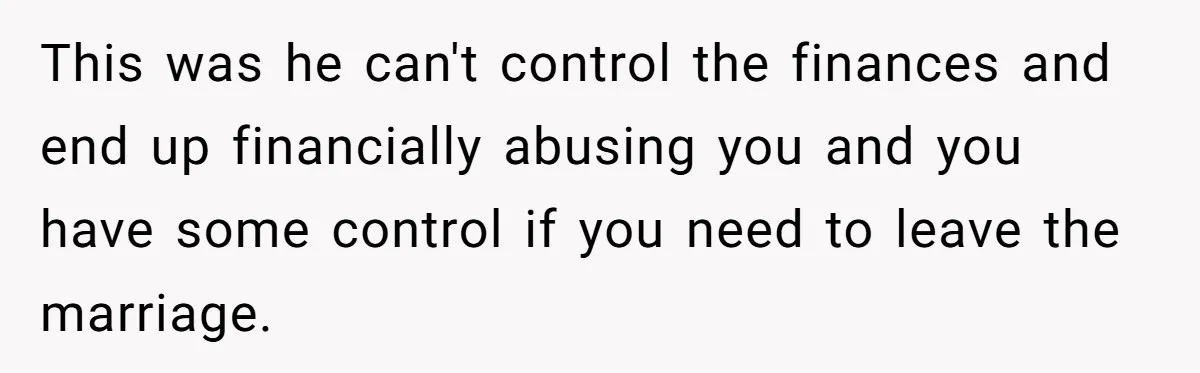 This Woman Separated Their Finances After One Argument, and Now Her Husband Says She Went Too Far This was he can't control the finances and end up financially abusing you and you have some control if you need to leave the marriage.