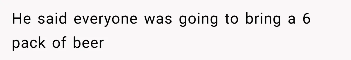 He said everyone was going to bring a 6 pack of beer