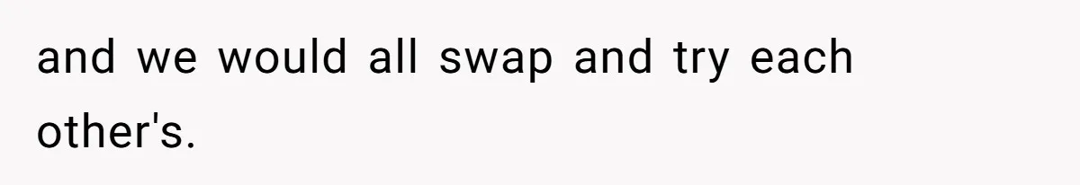 and we would all swap and try each other's.