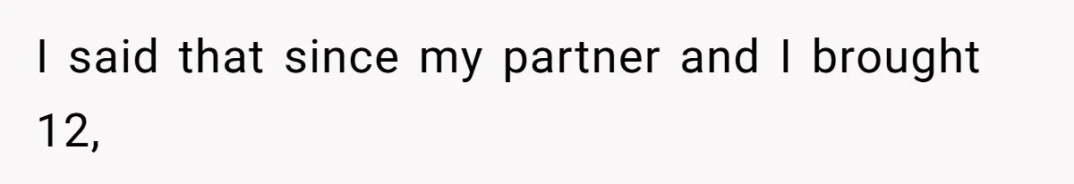 I said that since my partner and I brought 12,