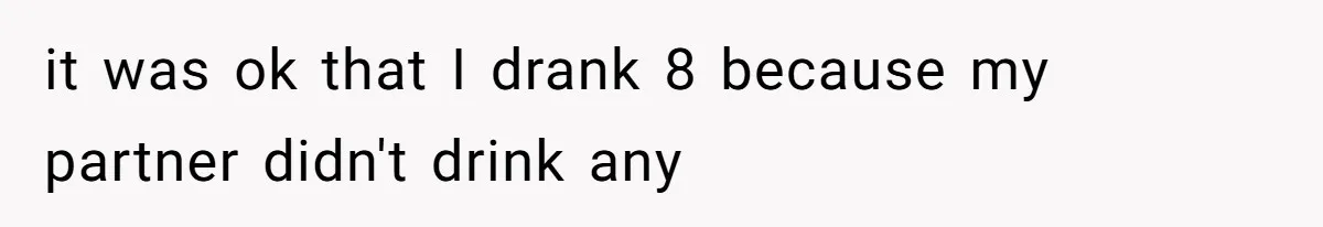 it was ok that I drank 8 because my partner didn't drink any
