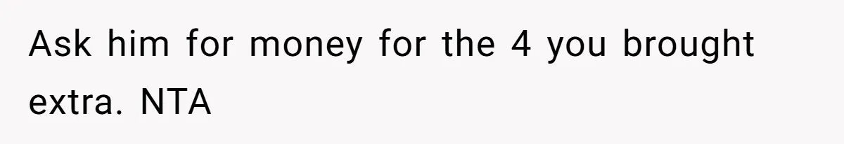 Ask him for money for the 4 you brought extra. NTA