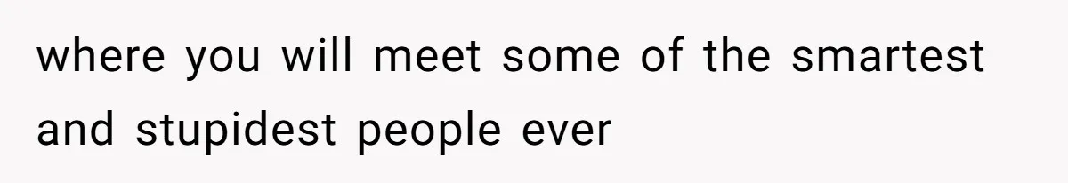 where you will meet some of the smartest and stupidest people ever