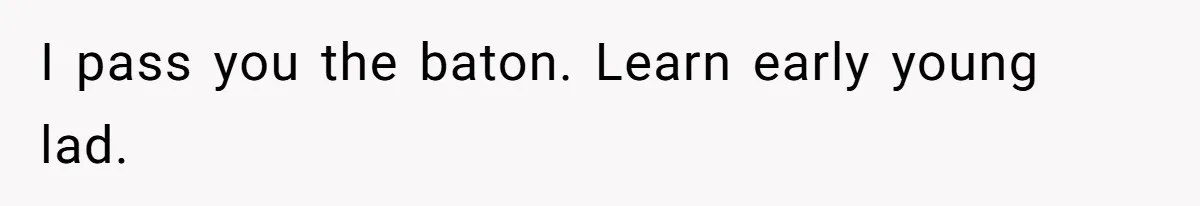 I pass you the baton. Learn early young lad.