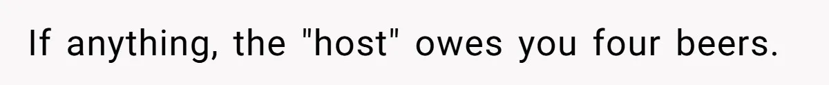 If anything, the "host" owes you four beers.