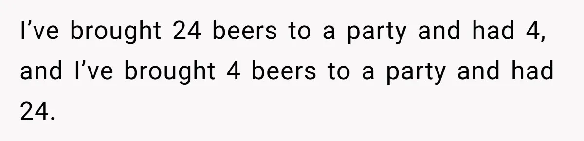 I’ve brought 24 beers to a party and had 4, and I’ve brought 4 beers to a party and had 24.