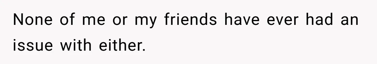 None of me or my friends have ever had an issue with either.