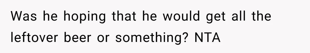 Was he hoping that he would get all the leftover beer or something? NTA