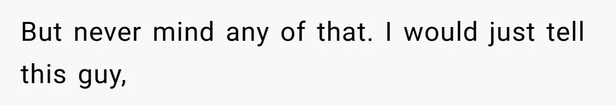 But never mind any of that. I would just tell this guy,