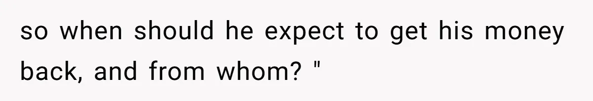 so when should he expect to get his money back, and from whom? "
