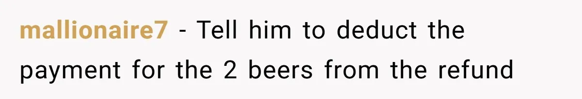 mallionaire7 − Tell him to deduct the payment for the 2 beers from the refund