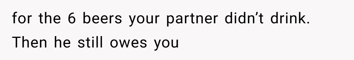 for the 6 beers your partner didn’t drink. Then he still owes you