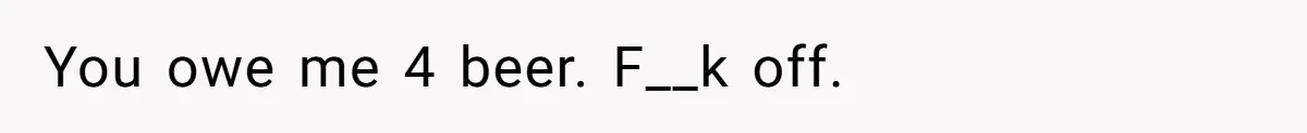 You owe me 4 beer. F__k off.