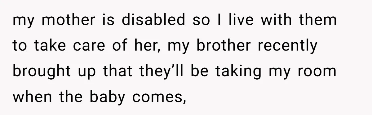 my mother is disabled so I live with them to take care of her, my brother recently brought up that they’ll be taking my room when the baby comes,