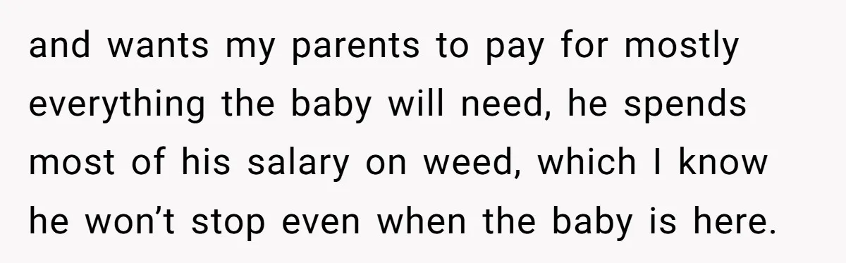 and wants my parents to pay for mostly everything the baby will need, he spends most of his salary on weed, which I know he won’t stop even when the...