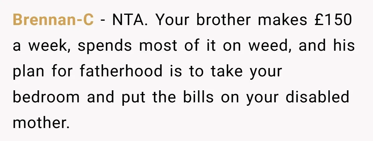 Brennan-C − NTA. Your brother makes £150 a week, spends most of it on weed, and his plan for fatherhood is to take your bedroom and put the bills on...