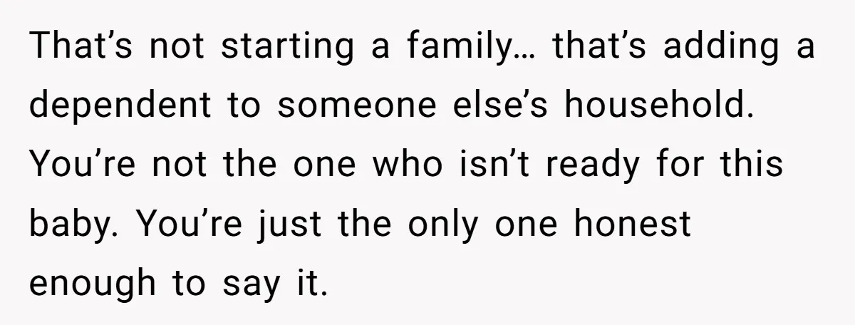That’s not starting a family… that’s adding a dependent to someone else’s household. You’re not the one who isn’t ready for this baby. You’re just the only one honest enough...