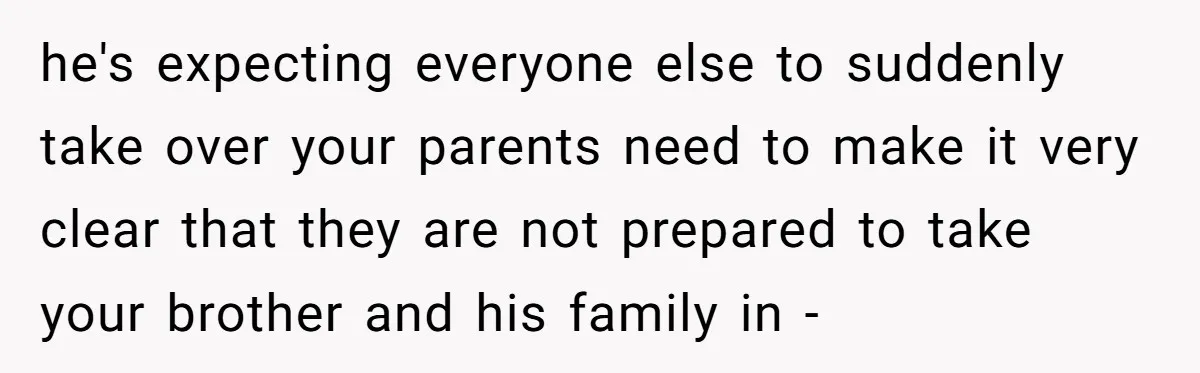 he's expecting everyone else to suddenly take over your parents need to make it very clear that they are not prepared to take your brother and his family in -