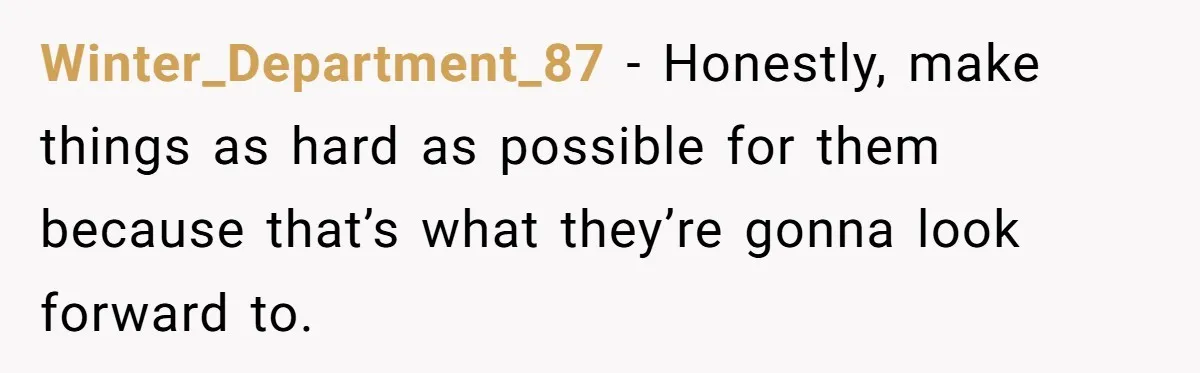 Winter_Department_87 − Honestly, make things as hard as possible for them because that’s what they’re gonna look forward to.