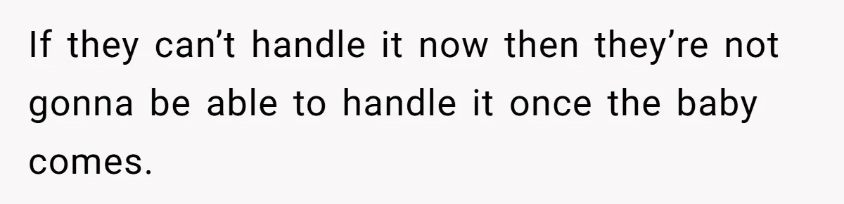 If they can’t handle it now then they’re not gonna be able to handle it once the baby comes.