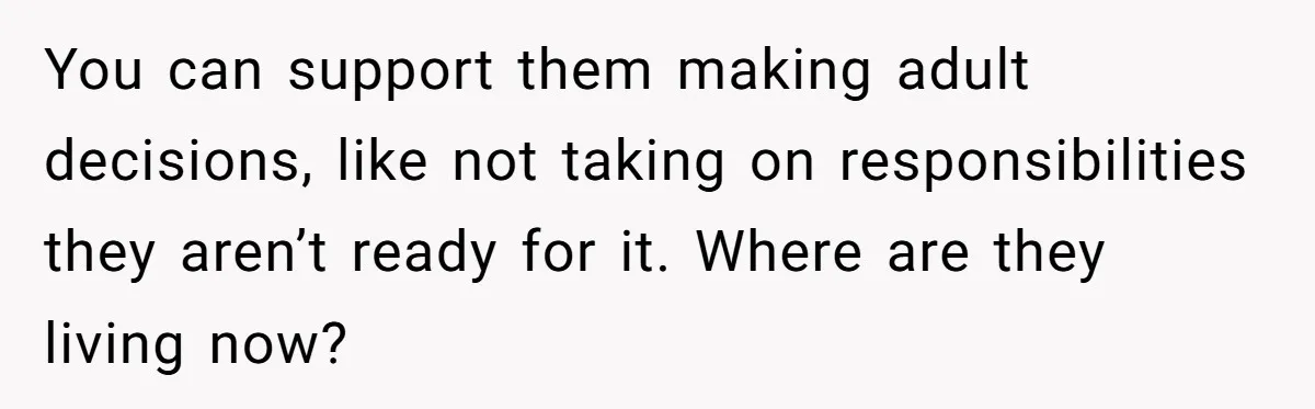 You can support them making adult decisions, like not taking on responsibilities they aren’t ready for it. Where are they living now?