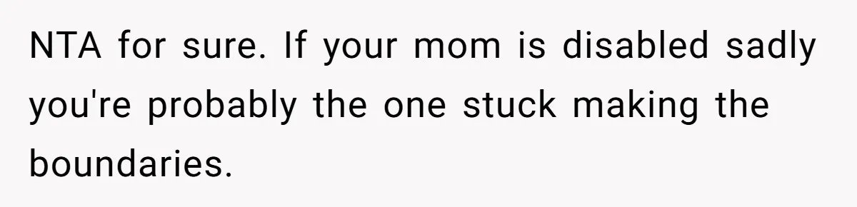 NTA for sure. If your mom is disabled sadly you're probably the one stuck making the boundaries.