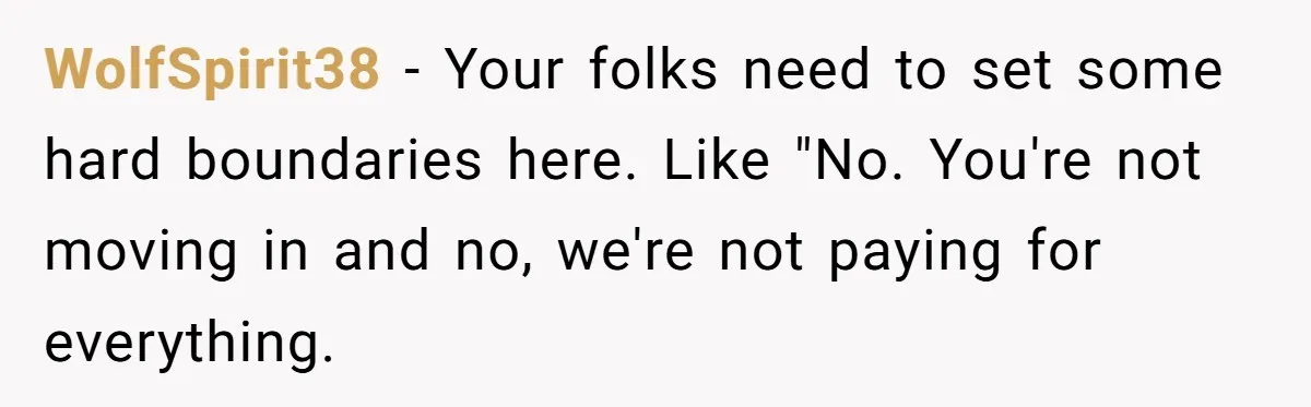 WolfSpirit38 − Your folks need to set some hard boundaries here. Like "No. You're not moving in and no, we're not paying for everything.