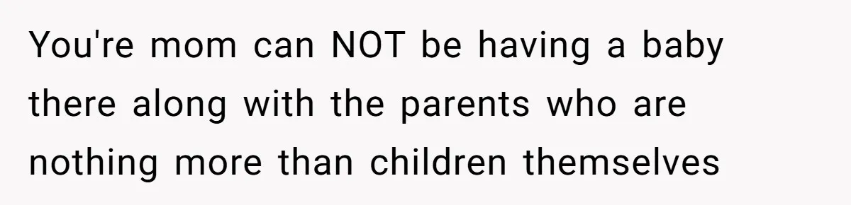 You're mom can NOT be having a baby there along with the parents who are nothing more than children themselves