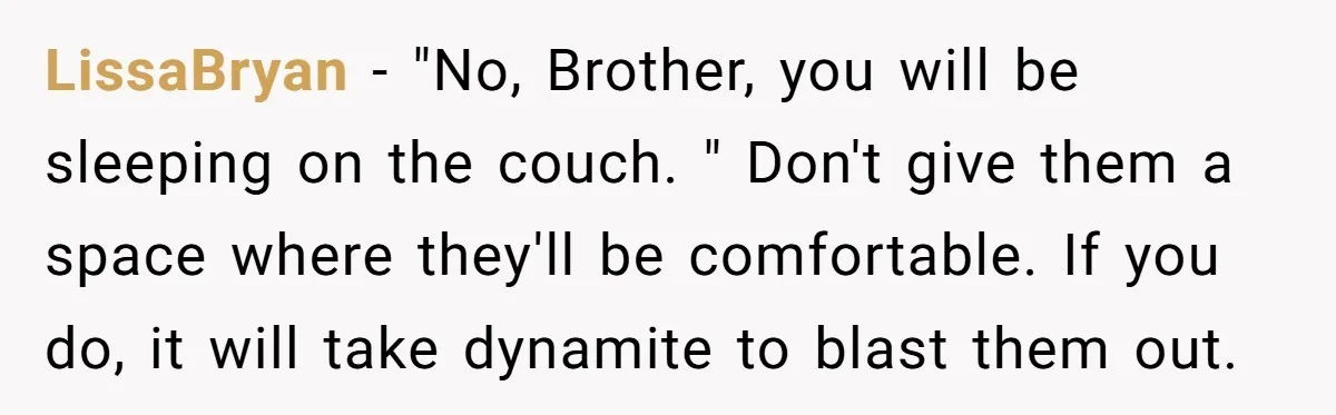 LissaBryan − "No, Brother, you will be sleeping on the couch. " Don't give them a space where they'll be comfortable. If you do, it will take dynamite to blast...
