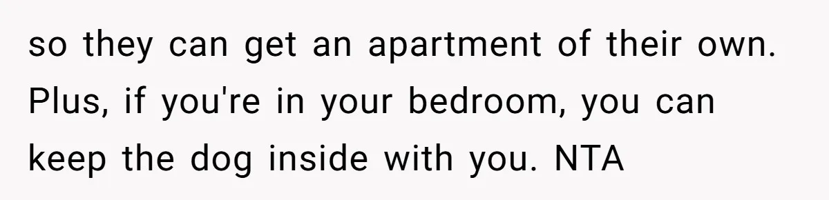 so they can get an apartment of their own. Plus, if you're in your bedroom, you can keep the dog inside with you. NTA