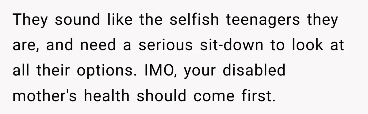 They sound like the selfish teenagers they are, and need a serious sit-down to look at all their options. IMO, your disabled mother's health should come first.