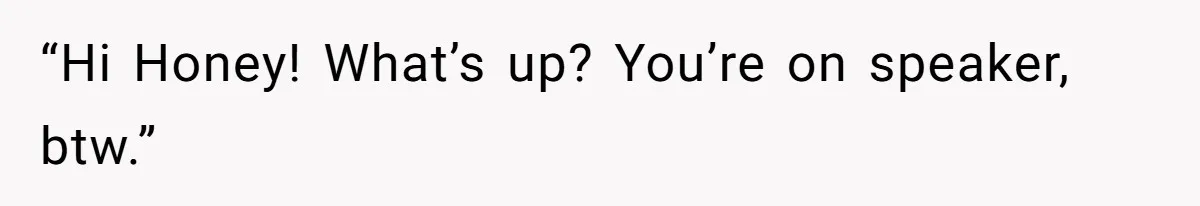 “Hi Honey! What’s up? You’re on speaker, btw.”