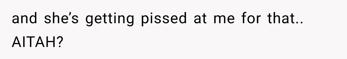 and she’s getting pissed at me for that.. AITAH?