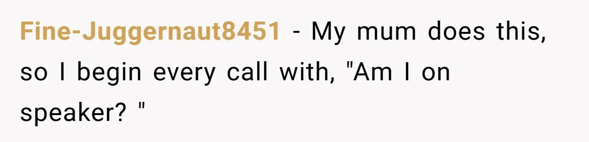 Fine-Juggernaut8451 − My mum does this, so I begin every call with, "Am I on speaker? "