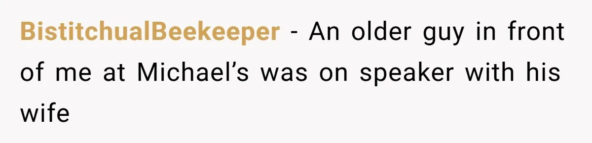 BistitchualBeekeeper − An older guy in front of me at Michael’s was on speaker with his wife