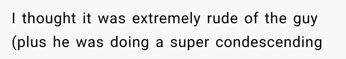 I thought it was extremely rude of the guy (plus he was doing a super condescending