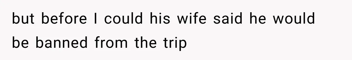 but before I could his wife said he would be banned from the trip