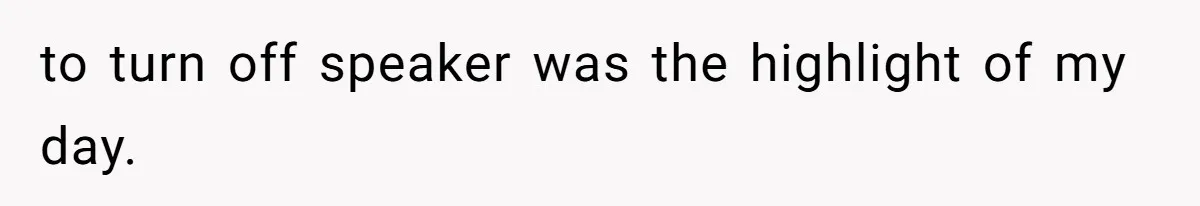 to turn off speaker was the highlight of my day.