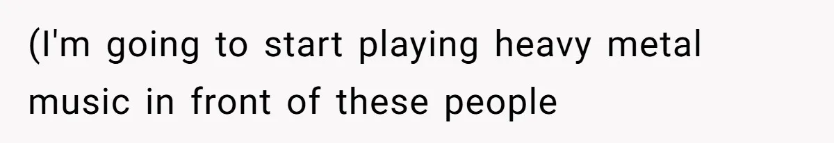 (I'm going to start playing heavy metal music in front of these people