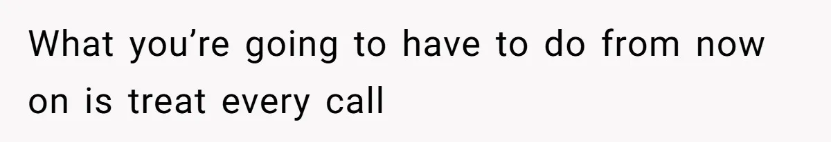 What you’re going to have to do from now on is treat every call