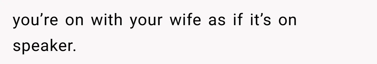 you’re on with your wife as if it’s on speaker.