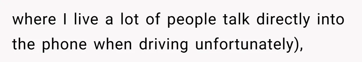 where I live a lot of people talk directly into the phone when driving unfortunately),