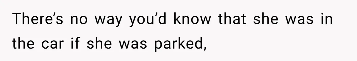 There’s no way you’d know that she was in the car if she was parked,
