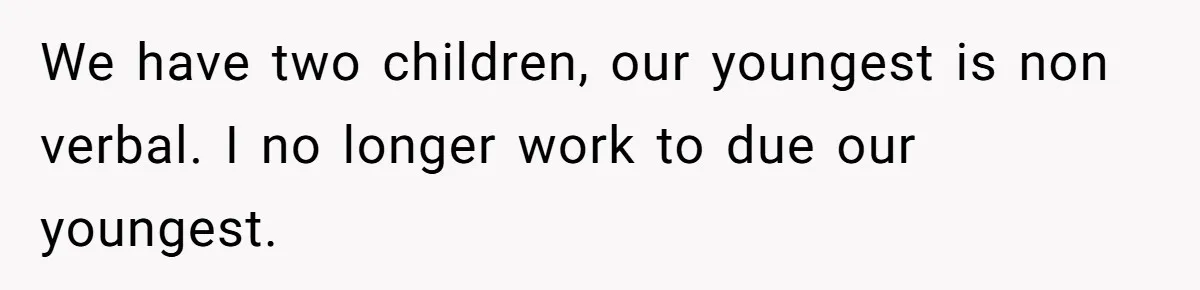 We have two children, our youngest is non verbal. I no longer work to due our youngest.
