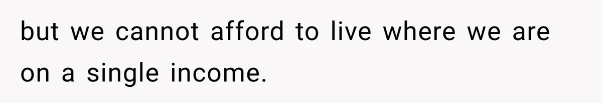but we cannot afford to live where we are on a single income.
