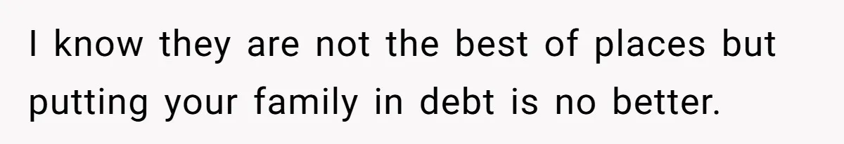 I know they are not the best of places but putting your family in debt is no better.