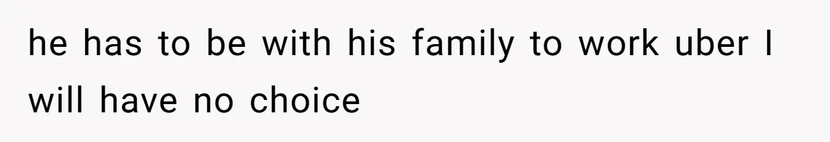 he has to be with his family to work uber I will have no choice