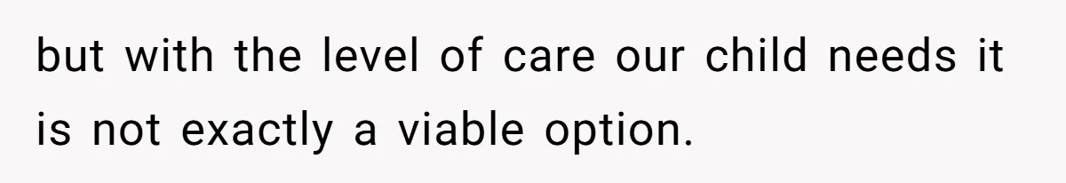but with the level of care our child needs it is not exactly a viable option.