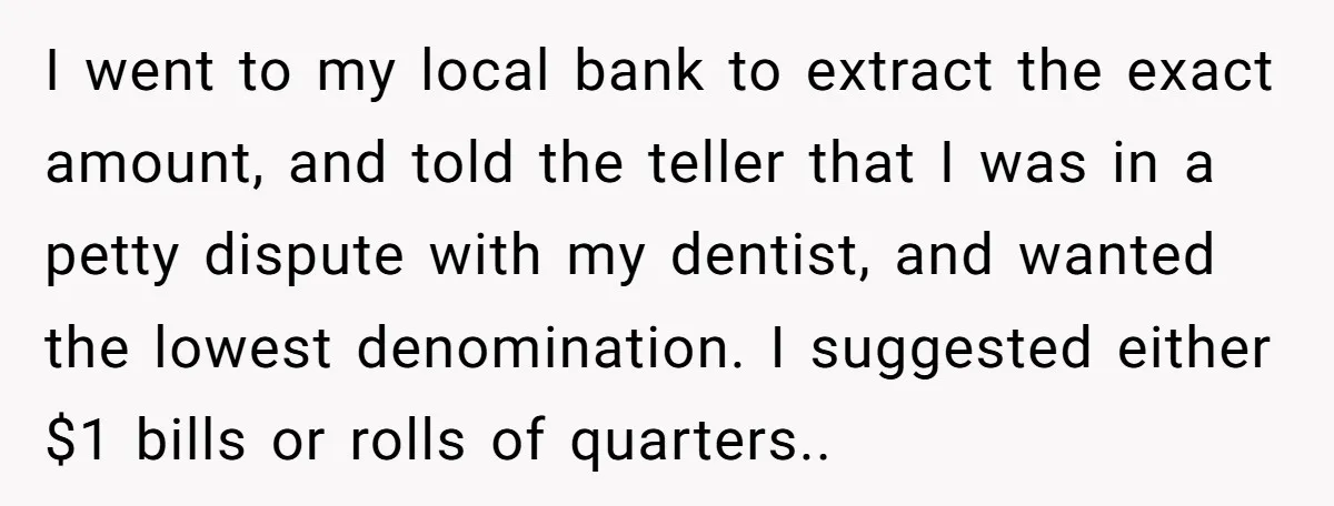 I went to my local bank to extract the exact amount, and told the teller that I was in a petty dispute with my dentist, and wanted the lowest denomination....